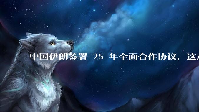 中国伊朗签署 25 年全面合作协议，这意味着什么？