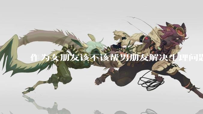 作为女朋友该不该帮男朋友解决生理问题?
