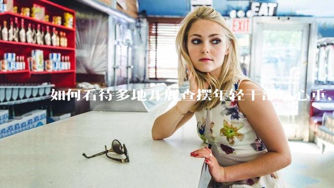 如何看待多地开展查摆年轻干部玩心重、贪图享乐、说话随意、社会交往复杂、生活不检点等问题的行动？