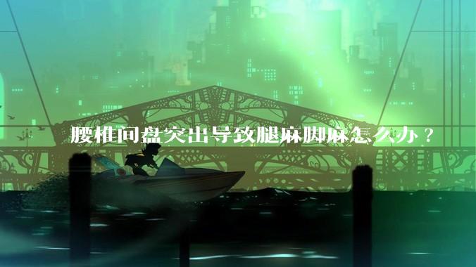 腰椎间盘突出导致腿麻脚麻怎么办?